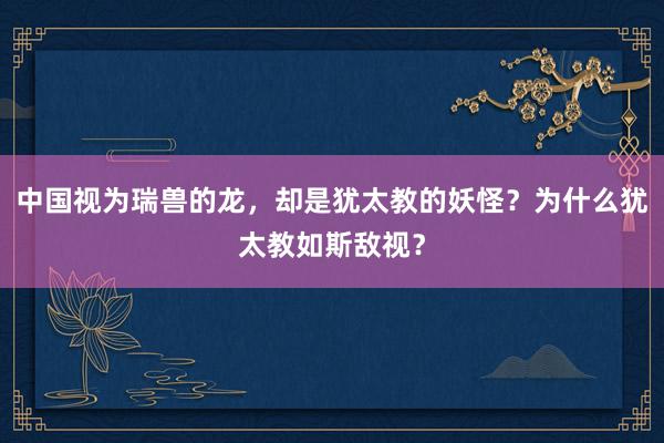 中国视为瑞兽的龙，却是犹太教的妖怪？为什么犹太教如斯敌视？