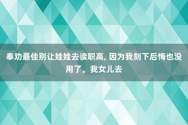 奉劝最佳别让娃娃去读职高, 因为我刻下后悔也没用了。我女儿去