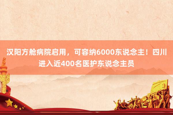 汉阳方舱病院启用，可容纳6000东说念主！四川进入近400名医护东说念主员