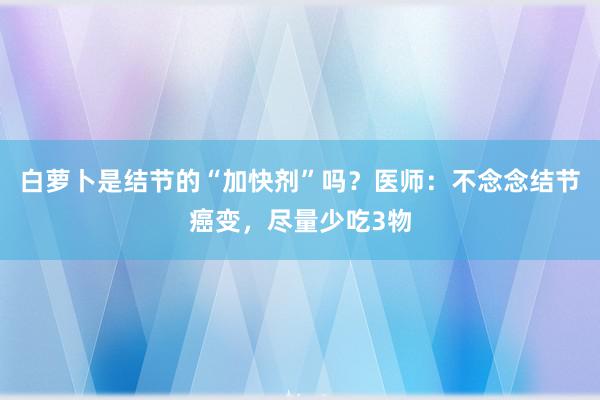 白萝卜是结节的“加快剂”吗？医师：不念念结节癌变，尽量少吃3物