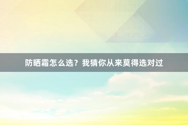 防晒霜怎么选？我猜你从来莫得选对过