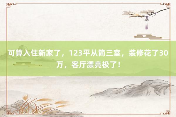 可算入住新家了，123平从简三室，装修花了30万，客厅漂亮极了！