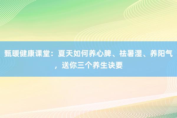 甄暖健康课堂：夏天如何养心脾、祛暑湿、养阳气，送你三个养生诀要