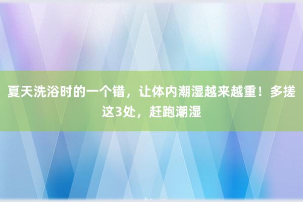 夏天洗浴时的一个错，让体内潮湿越来越重！多搓这3处，赶跑潮湿