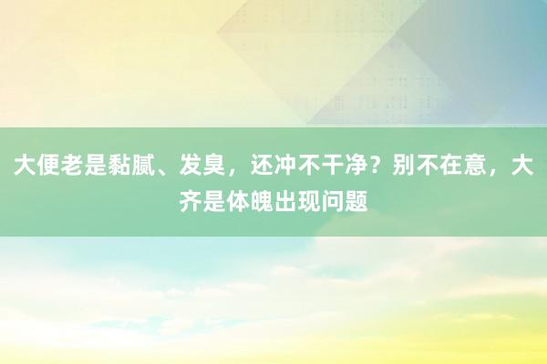 大便老是黏腻、发臭，还冲不干净？别不在意，大齐是体魄出现问题