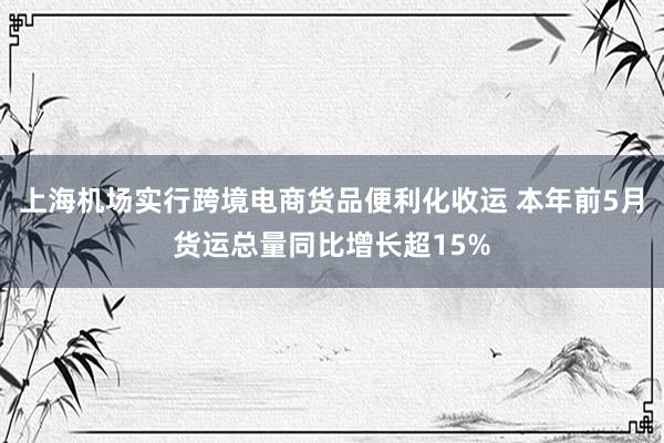 上海机场实行跨境电商货品便利化收运 本年前5月货运总量同比增长超15%