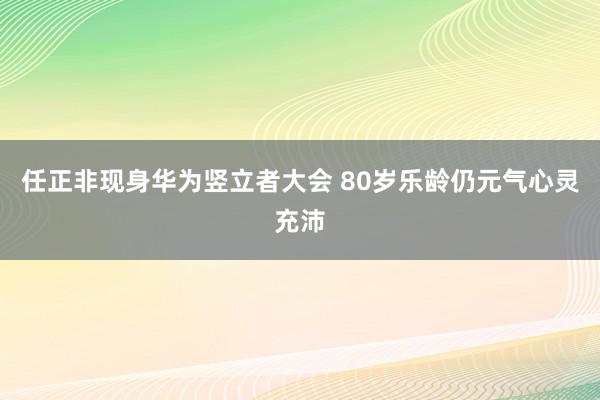 任正非现身华为竖立者大会 80岁乐龄仍元气心灵充沛