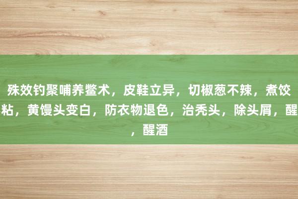 殊效钓聚哺养鳖术，皮鞋立异，切椒葱不辣，煮饺不粘，黄馒头变白，防衣物退色，治秃头，除头屑，醒酒