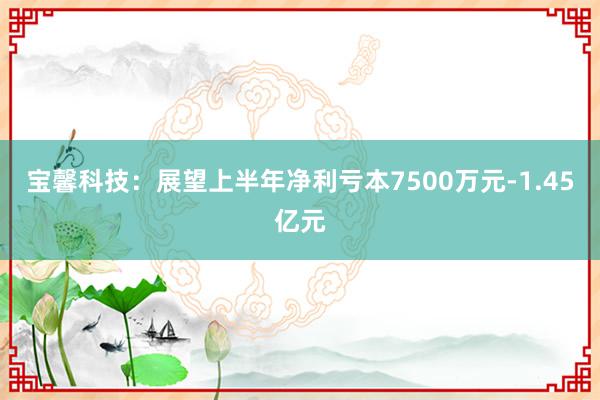 宝馨科技：展望上半年净利亏本7500万元-1.45亿元