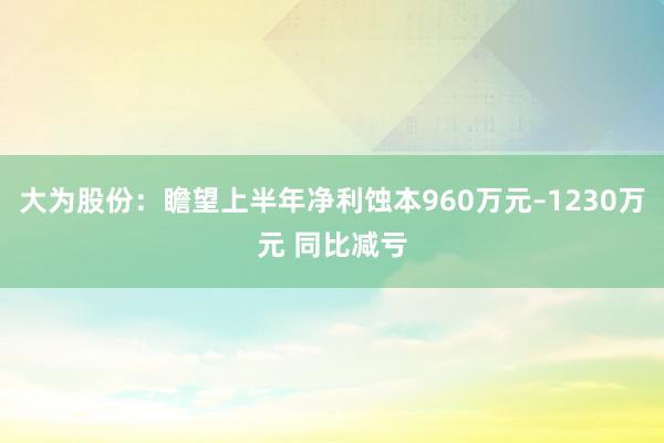 大为股份：瞻望上半年净利蚀本960万元–1230万元 同比减亏