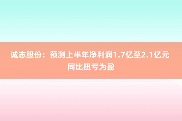 诚志股份：预测上半年净利润1.7亿至2.1亿元 同比扭亏为盈