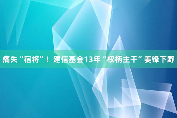 痛失“宿将”！建信基金13年“权柄主干”姜锋下野