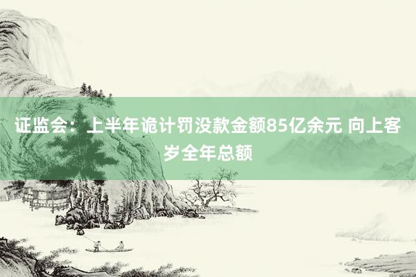 证监会：上半年诡计罚没款金额85亿余元 向上客岁全年总额