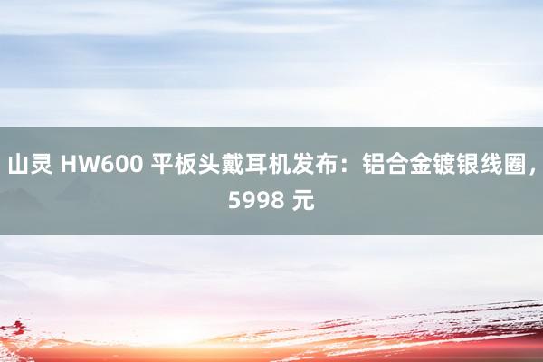 山灵 HW600 平板头戴耳机发布：铝合金镀银线圈，5998 元