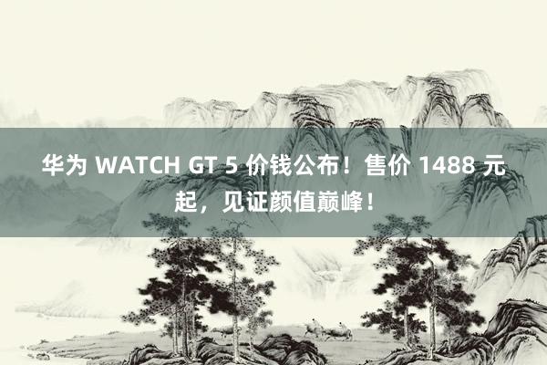 华为 WATCH GT 5 价钱公布！售价 1488 元起，见证颜值巅峰！