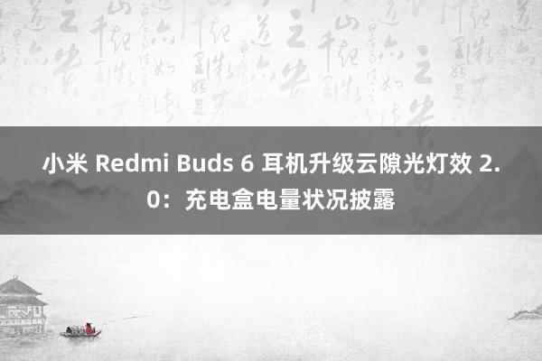 小米 Redmi Buds 6 耳机升级云隙光灯效 2.0：充电盒电量状况披露