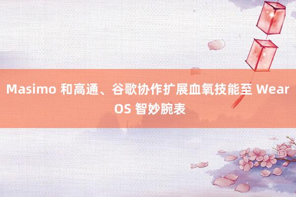 Masimo 和高通、谷歌协作扩展血氧技能至 Wear OS 智妙腕表